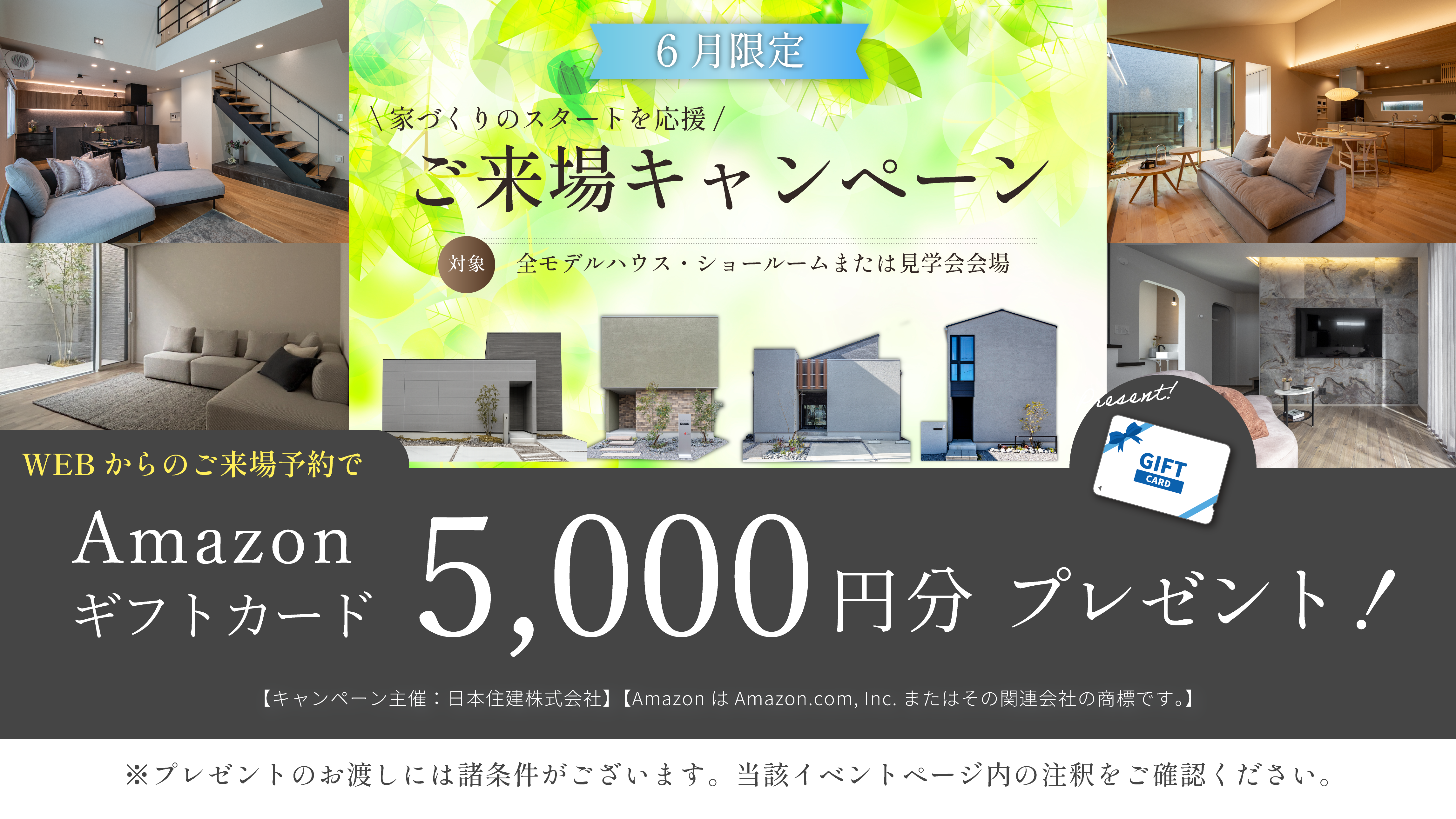 6月限定 ご来場キャンペーン　家づくりのスタートを応援　ご来場キャンペーン　対象・全モデルハウス・ショールームまたは見学会会場　WEBからのご予約来場でAmazonギフトカード5000円分　プレゼント！