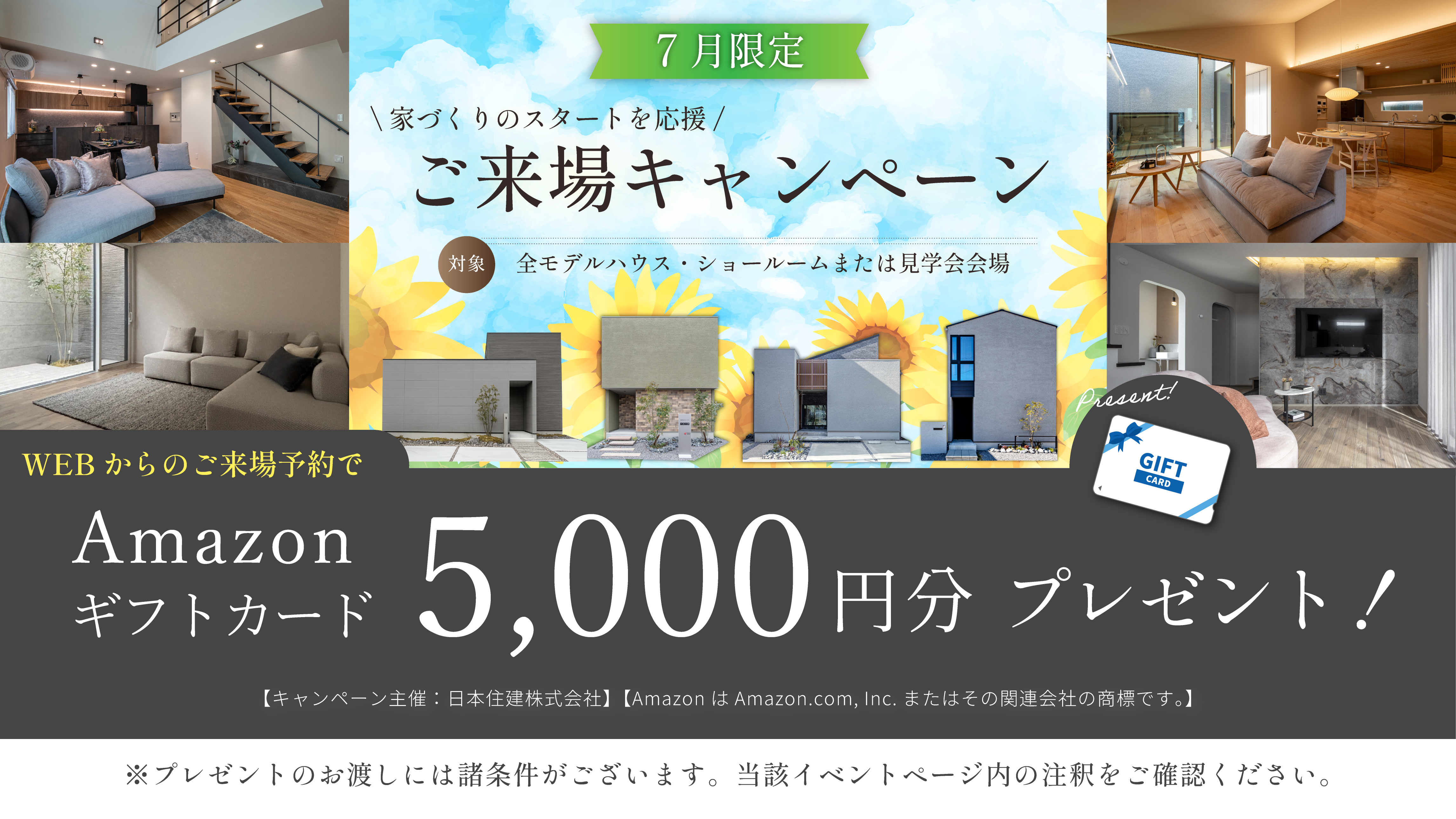 7月限定 ご来場キャンペーン　家づくりのスタートを応援　ご来場キャンペーン　対象・全モデルハウス・ショールームまたは見学会会場　WEBからのご予約来場でAmazonギフトカード5000円分　プレゼント！