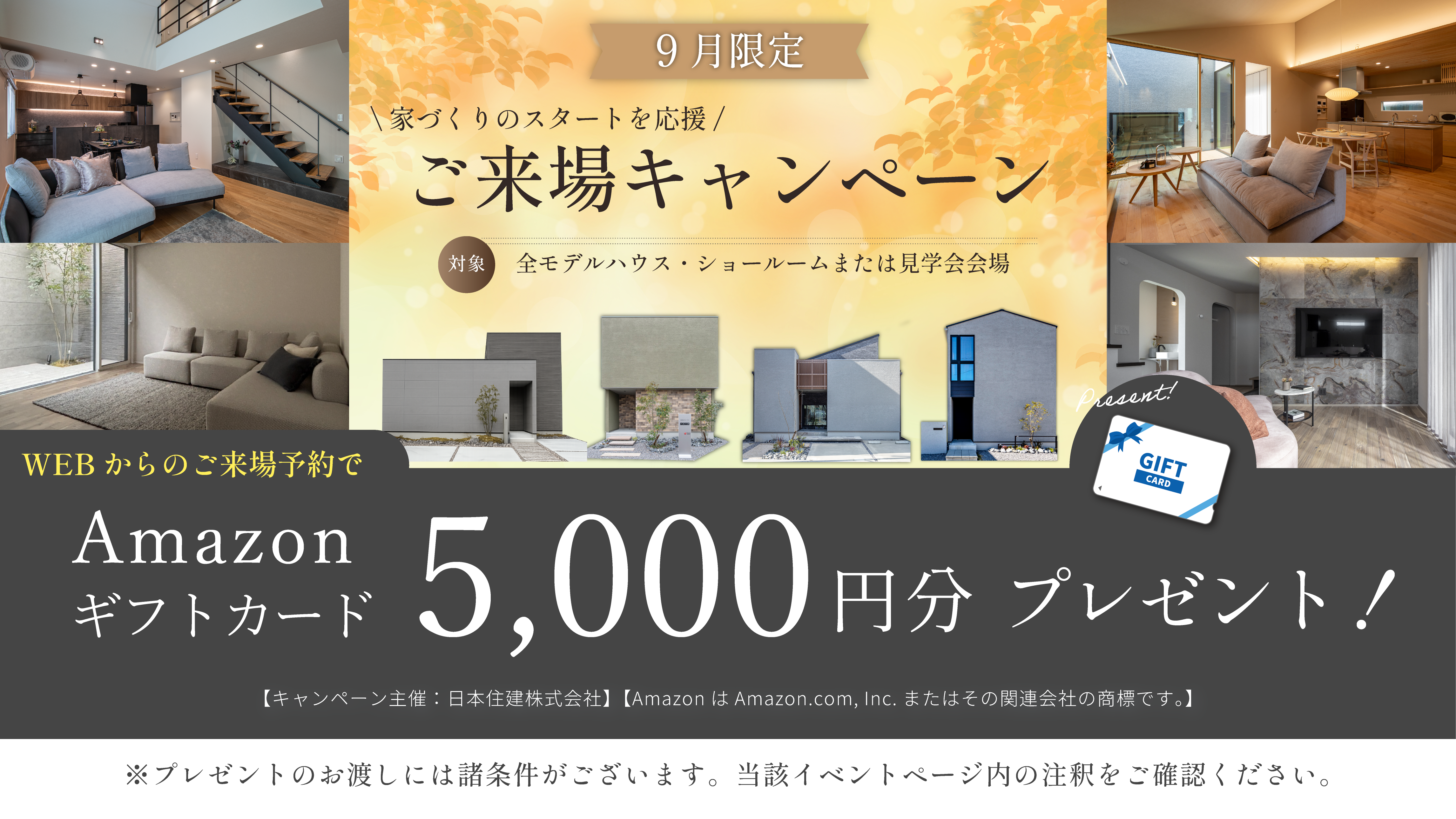 9月限定 ご来場キャンペーン　家づくりのスタートを応援　ご来場キャンペーン　対象・全モデルハウス・ショールームまたは見学会会場　WEBからのご予約来場でAmazonギフトカード5000円分　プレゼント！