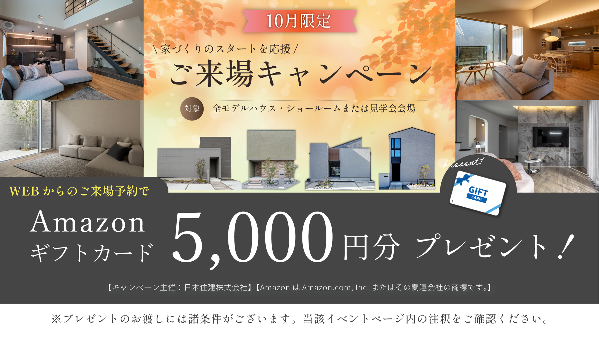 10月限定　家づくりのスタートを応援　ご来場キャンペーン　対象・全モデルハウス・ショールームまたは見学会会場　WEBからのご来場予約でAmazonギフトカード5,000円分プレゼント！　※プレゼントのお渡しには諸条件がございます。当該イベントページ内の注釈をご確認ください。