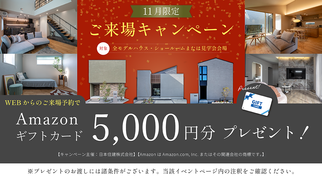 11月ご来場キャンペーン　対象全モデルハウス・ショールームまたは見学会会場　WEBからのご来場予約でAmazonギフトカード5,000円分プレゼント！